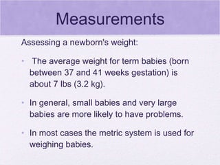 Measurements Assessing a newborn's weight: The average weight for term babies (born between 37 and 41 weeks gestation) is about 7 lbs (3.2 kg).  In general, small babies and very large babies are more likely to have problems.  In most cases the metric system is used for weighing babies.  