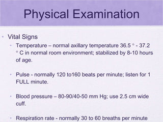 Physical Examination Temperature – normal axillary temperature 36.5    - 37.2    C in normal room environment; stabilized by 8-10 hours of age. Pulse - normally 120 to160 beats per minute; listen for 1 FULL minute. Blood pressure – 80-90/40-50 mm Hg; use 2.5 cm wide cuff. Respiration rate - normally 30 to 60 breaths per minute  Vital Signs 