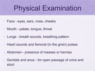 Physical Examination Face - eyes, ears, nose, cheeks Mouth - palate, tongue, throat Lungs - breath sounds, breathing pattern Heart sounds and femoral (in the groin) pulses Abdomen - presence of masses or hernias Genitals and anus - for open passage of urine and stool Arms and legs - movement and development 