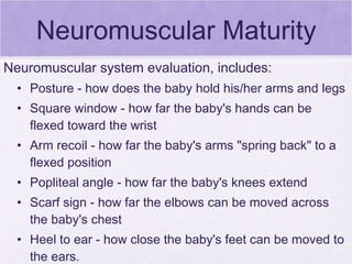 Neuromuscular Maturity Neuromuscular system evaluation, includes: Posture - how does the baby hold his/her arms and legs Square window - how far the baby's hands can be flexed toward the wrist Arm recoil - how far the baby's arms "spring back" to a flexed position Popliteal angle - how far the baby's knees extend Scarf sign - how far the elbows can be moved across the baby's chest Heel to ear - how close the baby's feet can be moved to the ears. 