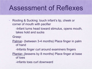 Assessment of Reflexes Rooting & Sucking: touch infant’s lip, cheek or corner of mouth with pacifier -Infant turns head toward stimulus, opens mouth, takes hold and sucks Grasp: Palmar - (between 3-4 months) Place finger in palm of hand -Infants finger curl around examiners fingers Plantar- ( lessens by 8 months) Place finger at base of toes -infants toes curl downward 