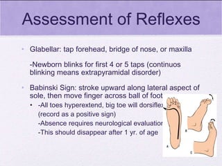 Assessment of Reflexes Glabellar: tap forehead, bridge of nose, or maxilla -Newborn blinks for first 4 or 5 taps (continuos blinking means extrapyramidal disorder) Babinski Sign: stroke upward along lateral aspect of sole, then move finger across ball of foot -All toes hyperextend, big toe will dorsiflex (record as a positive sign) -Absence requires neurological evaluation -This should disappear after 1 yr. of age 