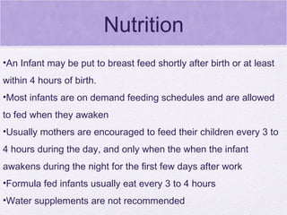 Nutrition An Infant may be put to breast feed shortly after birth or at least within 4 hours of birth. Most infants are on demand feeding schedules and are allowed to fed when they awaken Usually mothers are encouraged to feed their children every 3 to 4 hours during the day, and only when the when the infant awakens during the night for the first few days after work Formula fed infants usually eat every 3 to 4 hours Water supplements are not recommended 