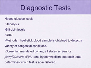 Diagnostic Tests Blood glucose levels  Urinalysis  Bilirubin levels  CBC Methods:  heel-stick blood sample is obtained to detect a variety of congenital conditions. Screening mandated by law, all states screen for  phenylketonuria  (PKU) and hypothyroidism, but each state determines which test is administered. 