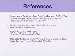 References Assessment of Growth of Infants Fed a New Formula - Full Text View - ClinicalTrials.gov."  Home - ClinicalTrials.gov. Web. 07 May 2010. <http://clinicaltrials.gov/ct2/show/NCT00937014>. Excellent Care from the Moment of Birth. Web. 07 May 2010. <http://newborns.stanford.edu/>. HMHB - Home. Web. 07 May 2010. <http://www.hmhb.org/parent.html#new>. Olds, Sally B.,  Maternal-newborn Nursing & Women's Healthcare. Upper Saddle River, N.J.: Pearson/Prentice Hall, 2004. Print 
