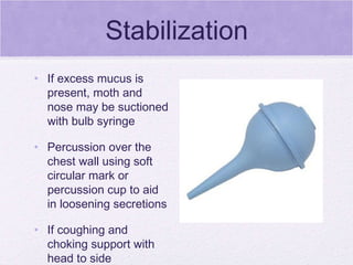 Stabilization If excess mucus is present, moth and nose may be suctioned with bulb syringe Percussion over the chest wall using soft circular mark or percussion cup to aid in loosening secretions If coughing and choking support with head to side 