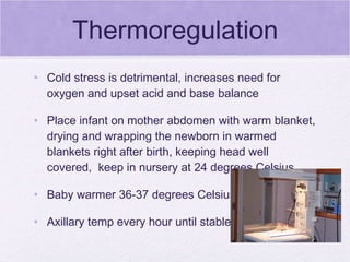 Thermoregulation Cold stress is detrimental, increases need for oxygen and upset acid and base balance Place infant on mother abdomen with warm blanket, drying and wrapping the newborn in warmed blankets right after birth, keeping head well covered,  keep in nursery at 24 degrees Celsius Baby warmer 36-37 degrees Celsius Axillary temp every hour until stable 