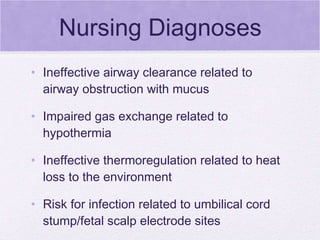 Nursing Diagnoses Ineffective airway clearance related to airway obstruction with mucus Impaired gas exchange related to hypothermia Ineffective thermoregulation related to heat loss to the environment Risk for infection related to umbilical cord stump/fetal scalp electrode sites  