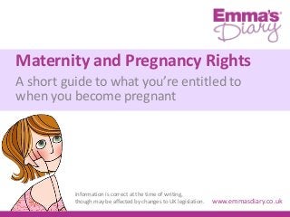 Maternity and Pregnancy Rights
A short guide to what you’re entitled to
when you become pregnant
www.emmasdiary.co.uk
Information is correct at the time of writing,
though may be affected by changes to UK legislation.
 