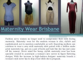 Maternity Wear Brisbane
Fashion savvy women no longer need to compromise their style during
maternity. Maternity wear for the modern woman is chic, stylish and
sophisticated, not to mention comfortable as well. Expecting mothers can
continue to wear a sexy midi maternity skirt paired with a chiffon snake
print maternity top, put on a pair of heels and look like she has just come
off the runway. Never mind the bump, stylish maternity wear has been
specially created to accentuate a woman's new curves in figure flattering
designs. With the increase in high-fashion designer maternity brands a
woman's style never has to skip a beat while she is pregnant.
 
