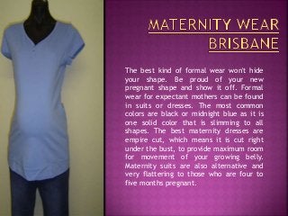 The best kind of formal wear won't hide
your shape. Be proud of your new
pregnant shape and show it off. Formal
wear for expectant mothers can be found
in suits or dresses. The most common
colors are black or midnight blue as it is
one solid color that is slimming to all
shapes. The best maternity dresses are
empire cut, which means it is cut right
under the bust, to provide maximum room
for movement of your growing belly.
Maternity suits are also alternative and
very flattering to those who are four to
five months pregnant.
 