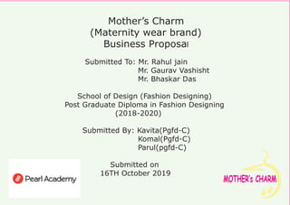 MOTHER‛s CHARM
Mother’s Charm
(Maternity wear brand)
Business Proposal
Submitted To: Mr. Rahul jain
Mr. Gaurav Vashisht
Mr. Bhaskar Das
School of Design (Fashion Designing)
Post Graduate Diploma in Fashion Designing
(2018-2020)
Submitted By: Kavita(Pgfd-C)
Komal(Pgfd-C)
Parul(pgfd-C)
Submitted on
16TH October 2019
 