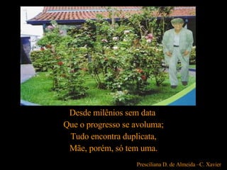 Desde milênios sem data  Que o progresso se avoluma; Tudo encontra duplicata, Mãe, porém, só tem uma. Presciliana D. de Almeida –C. Xavier   