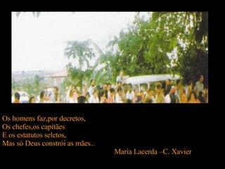Os homens faz,por decretos, Os chefes,os capitães E os estatutos seletos, Mas só Deus constrói as mães.. Maria Lacerda –C. Xavier  