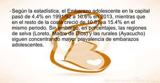 •Según la estadística, el Embarazo adolescente en la capital
pasó de 4.4% en 1991/92 a 10.6% en 2013, mientras que
en el resto de la costa creció de 10.8% a 15.4% en el
mismo periodo. Sin embargo, en porcentajes, las regiones
de selva (Loreto, Madre de Dios) y las rurales (Ayacucho)
siguen concentrando mayor prevalencia de embarazos
adolescentes.
 