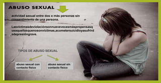 actividad sexual entre dos o más personas sin
consentimiento de una persona.
Lasvíctimasdeviolaciónsonnuevevecesmáspropensasq
ueaquellasquenosonvíctimas,acometersuicidioyasufrird
edepresióngrave.
TIPOS DE ABUSO SEXUAL
abuso sexual con
contacto físico
abuso sexual sin
contacto físico
 
