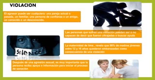 VIOLACION
El agresor puede ser cualquiera: una pareja actual o
pasada, un familiar, una persona de confianza o un amigo,
un conocido o un desconocido.
Las personas que sufren una violación pueden ser o no
capaces de decir que fueron ultrajadas o buscar ayuda
Después de una agresión sexual, es muy importante que la
persona reciba apoyo e información para iniciar el proceso
de sanación
La maternidad de lima , revelo que 90% de madres jóvenes
entre 12 y 16 años quedaron embarazadas como
consecuencia de una violación
 