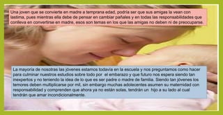 Una joven que se convierte en madre a temprana edad, podría ser que sus amigas la vean con
lastima, pues mientras ella debe de pensar en cambiar pañales y en todas las responsabilidades que
conlleva en convertirse en madre, esos son temas en los que las amigas no deben ni de preocuparse.
La mayoría de nosotras las jóvenes estamos todavía en la escuela y nos preguntamos como hacer
para culminar nuestros estudios sobre todo por el embarazo y que futuro nos espera siendo tan
inexpertos y no teniendo la idea de lo que es ser padre o madre de familia. Siendo tan jóvenes los
temores deben multiplicarse por mil, sin embargo muchas adolecentes asumen su maternidad con
responsabilidad y comprenden que ahora ya no están solas, tendrán un hijo a su lado al cual
tendrán que amar incondicionalmente.
 