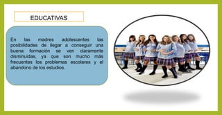 EDUCATIVAS
En las madres adolescentes las
posibilidades de llegar a conseguir una
buena formación se ven claramente
disminuidas, ya que son mucho más
frecuentes los problemas escolares y el
abandono de los estudios.
 