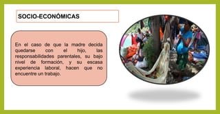 SOCIO-ECONÓMICAS
En el caso de que la madre decida
quedarse con el hijo, las
responsabilidades parentales, su bajo
nivel de formación, y su escasa
experiencia laboral, hacen que no
encuentre un trabajo.
 