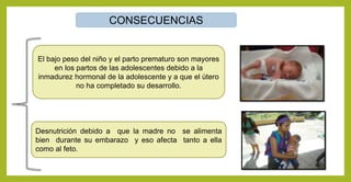 CONSECUENCIAS
El bajo peso del niño y el parto prematuro son mayores
en los partos de las adolescentes debido a la
inmadurez hormonal de la adolescente y a que el útero
no ha completado su desarrollo.
Desnutrición debido a que la madre no se alimenta
bien durante su embarazo y eso afecta tanto a ella
como al feto.
 