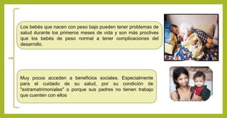 Muy pocos acceden a beneficios sociales. Especialmente
para el cuidado de su salud, por su condición de
"extramatrimoniales" o porque sus padres no tienen trabajo
que cuenten con ellos
Los bebés que nacen con peso bajo pueden tener problemas de
salud durante los primeros meses de vida y son más proclives
que los bebés de peso normal a tener complicaciones del
desarrollo.
 