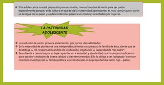  La exclusión de varón provoca aislamiento por juicios desvalorizados .
 En la necesidad de plantearse una independencia frente a su pareja y la familia de ésta, siente que se
desdibuja su rol, responsabilizándolo de la situación, objetando su capacidad de "ser padre".
 Se enfrenta a carencias por su baja capacitación a esa edad y escolaridad muchas veces insuficiente
para acceder a trabajos de buena calidad y bien remunerados. Ello lo obliga a ser "adoptado" como un
miembro más (hijo) de su familia política, o ser reubicado en su propia familia como hijo – padre.
LA PATERNIDAD
ADOLESCENTE
 Si la adolescente no está preparada para ser madre, menos lo estará el varón para ser padre
especialmente porque, en la cultura en que se da la maternidad adolescente, es muy común que el varón
se desligue de su papel y las descendencias pasan a ser criadas y orientadas por mujeres.
 