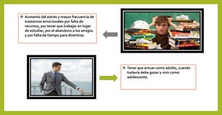  Aumento del estrés y mayor frecuencia de
trastornos emocionales por falta de
recursos, por tener que trabajar en lugar
de estudiar, por el abandono a los amigos
y por falta de tiempo para divertirse.
 Tener que actuar como adulto, cuando
todavía debe gozar y vivir como
adolescente.
 