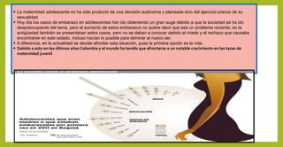  La maternidad adolescente no ha sido producto de una decisión autónoma y planeada sino del ejercicio precoz de su
sexualidad
 Hoy día los casos de embarazo en adolescentes han ido obteniendo un gran auge debido a que la sociedad se ha ido
despreocupando del tema, pero el aumento de estos embarazos no quiere decir que sea un problema reciente; en la
antigüedad también se presentaban estos casos, pero no se daban a conocer debido al miedo y el rechazo que causaba
encontrarse en este estado, incluso hacían lo posible para eliminar al nuevo ser.
 A diferencia, en la actualidad se decide afrontar esta situación, pues la primera opción es la vida.
 Debido a esto en los últimos años Colombia y el mundo ha tenido que afrontarse a un notable crecimiento en las tazas de
maternidad juvenil
 