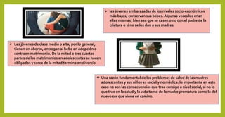  las jóvenes embarazadas de los niveles socio-económicos
más bajos, conservan sus bebes. Algunas veces los crían
ellas mismas, bien sea que se casen o no con el padre de la
criatura o si no se los dan a sus madres.
 Las jóvenes de clase media o alta, por lo general,
tienen un aborto, entregan al bebe en adopción o
contraen matrimonio. De la mitad a tres cuartas
partes de los matrimonios en adolescentes se hacen
obligados y cerca de la mitad termina en divorcio
 Una razón fundamental de los problemas de salud de las madres
adolescentes y sus niños es social y no médica. lo importante en este
caso no son las consecuencias que trae consigo a nivel social, si no lo
que trae en la salud y la vida tanto de la madre prematura como la del
nuevo ser que viene en camino.
 