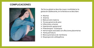De forma global se describe mayor morbilidad en la
gestación adolescente, en la literatura se describen:
 Abortos
 Anemia
 Malnutrición materna
 Escasa ganancia de peso
 Infecciones urinarias
 Hipertensión gestacional
 Preeclampsia – Eclampsia
 Hemorragias asociadas con afecciones placentarias
 Parto prematuro
 Rotura prematura de membrana
 Desproporción cefalopélvica
COMPLICACIONES
 