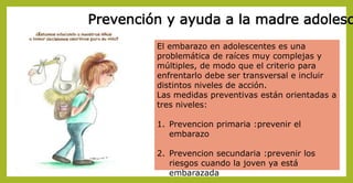 Prevención y ayuda a la madre adolesc
El embarazo en adolescentes es una
problemática de raíces muy complejas y
múltiples, de modo que el criterio para
enfrentarlo debe ser transversal e incluir
distintos niveles de acción.
Las medidas preventivas están orientadas a
tres niveles:
1. Prevencion primaria :prevenir el
embarazo
2. Prevencion secundaria :prevenir los
riesgos cuando la joven ya está
embarazada
 