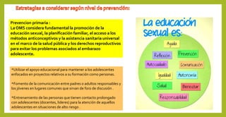Prevencion primaria :
La OMS considera fundamental la promoción de la
educación sexual, la planificación familiar, el acceso a los
métodos anticonceptivos y la asistencia sanitaria universal
en el marco de la salud pública y los derechos reproductivos
para evitar los problemas asociados al embarazo
adolescente.
*Utilizar el apoyo educacional para mantener a los adolescentes
enfocados en proyectos relativos a su formación como personas.
*Fomento de la comunicación entre padres o adultos responsables y
los jóvenes en lugares comunes que sirvan de foro de discusión .
*Entrenamiento de las personas que tienen contacto prolongado
con adolescentes (docentes, lideres) para la atención de aquellos
adolescentes en situaciones de alto riesgo .
 