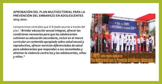 APROBACIÓN DEL PLAN MULTISECTORIAL PARA LA
PREVENCIÓN DEL EMBARAZO EN ADOLESCENTES
2013-2021:
compromisos centrales que el Estado asume a través del
plan: “Brindar educación sexual integral, ofrecer las
condiciones necesarias para que las adolescentes
culminen su educación secundaria, incluir en el marco
curricular un contenido apropiado sobre salud sexual y
reproductiva, ofrecer servicios diferenciados de salud
para adolescentes que respondan a sus necesidades y
eliminar la violencia contra las y los adolescentes, niñas
y niños.”
 