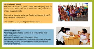 Prevención secundaria :
Asistencia del embarazo , parto y recién nacido en programas de
atención a la adolescente , por personal motivado y capacitado
en este tipo de atención.
Asistencia al padre de la criatura , favoreciendo su participación
y ayudándolo a asumir su rol .
Información y apoyo psicológico a la adolescente .
Prevención terciaria:
Acciones que atenderán al control de la evolución del niño y
padres adolescentes.
Vigilancia del vinculo madre-hijo , padre-hijo .
Seguimiento y asesoramiento a ambos padres para que regulen
su fertilidad ,evitando nuevamente embarazo con intervalos
intergenesicos cortos .
 
