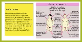 SEGÚN LA OMS
Período de la vida en el cual el
individuo adquiere la capacidad
reproductiva, transita los patrones
psicológicos de la niñez a la adultez y
consolida la independencia socio –
económica que transcurre entre los 10
y 19 años, considerando dos fases la
temprana (10 a 14 años) y la
adolescencia tardía (15 a 19 años).
 