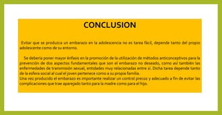 CONCLUSION
Evitar que se produzca un embarazo en la adolescencia no es tarea fácil, depende tanto del propio
adolescente como de su entorno.
Se debería poner mayor énfasis en la promoción de la utilización de métodos anticonceptivos para la
prevención de dos aspectos fundamentales que son el embarazo no deseado, como así también las
enfermedades de transmisión sexual, entidades muy relacionadas entre sí. Dicha tarea depende tanto
de la esfera social al cual el joven pertenece como a su propia familia.
Una vez producido el embarazo es importante realizar un control precoz y adecuado a fin de evitar las
complicaciones que trae aparejado tanto para la madre como para el hijo.
 