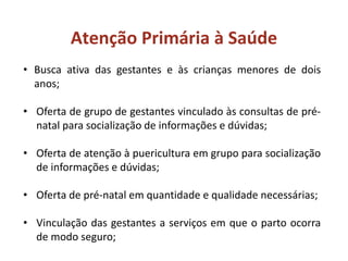 Atenção Primária à Saúde
• Busca ativa das gestantes e às crianças menores de dois
anos;
• Oferta de grupo de gestantes vinculado às consultas de pré-
natal para socialização de informações e dúvidas;
• Oferta de atenção à puericultura em grupo para socialização
de informações e dúvidas;
• Oferta de pré-natal em quantidade e qualidade necessárias;
• Vinculação das gestantes a serviços em que o parto ocorra
de modo seguro;
 
