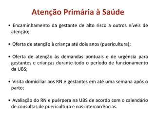 Atenção Primária à Saúde
• Encaminhamento da gestante de alto risco a outros níveis de
atenção;
• Oferta de atenção à criança até dois anos (puericultura);
• Oferta de atenção às demandas pontuais e de urgência para
gestantes e crianças durante todo o período de funcionamento
da UBS;
• Visita domiciliar aos RN e gestantes em até uma semana após o
parto;
• Avaliação do RN e puérpera na UBS de acordo com o calendário
de consultas de puericultura e nas intercorrências.
 