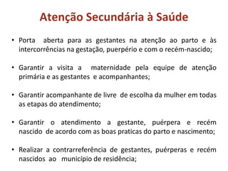 • Porta aberta para as gestantes na atenção ao parto e às
intercorrências na gestação, puerpério e com o recém-nascido;
• Garantir a visita a maternidade pela equipe de atenção
primária e as gestantes e acompanhantes;
• Garantir acompanhante de livre de escolha da mulher em todas
as etapas do atendimento;
• Garantir o atendimento a gestante, puérpera e recém
nascido de acordo com as boas praticas do parto e nascimento;
• Realizar a contrarreferência de gestantes, puérperas e recém
nascidos ao município de residência;
Atenção Secundária à Saúde
 