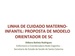 LINHA DE CUIDADO MATERNO-
INFANTIL: PROPOSTA DE MODELO
ORIENTADOR DE SC
Débora Batista Rodrigues
Enfermeira e Coordenadora Rede Cegonha -
Secretaria de Estado da Saúde de Santa Catarina
 
