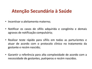 • Incentivar o aleitamento materno;
• Notificar os casos de sífilis adquirida e congênita e demais
agravos de notificação compulsória;
• Realizar teste rápido para sífilis em todas as parturientes e
atuar de acordo com o protocolo clínico no tratamento da
gestante e recém nascido;
• Garantir a referência para alta complexidade de acordo com a
necessidade de gestantes, puérperas e recém nascidos.
Atenção Secundária à Saúde
 
