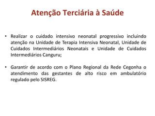 • Realizar o cuidado intensivo neonatal progressivo incluindo
atenção na Unidade de Terapia Intensiva Neonatal, Unidade de
Cuidados Intermediários Neonatais e Unidade de Cuidados
Intermediários Canguru;
• Garantir de acordo com o Plano Regional da Rede Cegonha o
atendimento das gestantes de alto risco em ambulatório
regulado pelo SISREG.
Atenção Terciária à Saúde
 