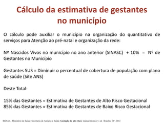 Cálculo da estimativa de gestantes
no município
O cálculo pode auxiliar o município na organização do quantitativo de
serviços para Atenção ao pré-natal e organização da rede:
Nº Nascidos Vivos no município no ano anterior (SINASC) + 10% = Nº de
Gestantes no Município
Gestantes SUS = Diminuir o percentual de cobertura de população com plano
de saúde (Site ANS)
Deste Total:
15% das Gestantes = Estimativa de Gestantes de Alto Risco Gestacional
85% das Gestantes = Estimativa de Gestantes de Baixo Risco Gestacional
BRASIL. Ministério da Saúde. Secretaria de Atenção a Saúde. Gestação de alto risco: manual técnico 5. ed. Brasília: DF, 2012
 