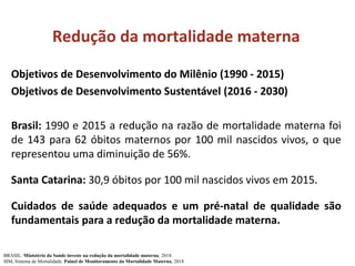 Redução da mortalidade materna
Objetivos de Desenvolvimento do Milênio (1990 - 2015)
Objetivos de Desenvolvimento Sustentável (2016 - 2030)
Brasil: 1990 e 2015 a redução na razão de mortalidade materna foi
de 143 para 62 óbitos maternos por 100 mil nascidos vivos, o que
representou uma diminuição de 56%.
Santa Catarina: 30,9 óbitos por 100 mil nascidos vivos em 2015.
Cuidados de saúde adequados e um pré-natal de qualidade são
fundamentais para a redução da mortalidade materna.
BRASIL. Ministério da Saúde investe na redução da mortalidade materna, 2018.
SIM. Sistema de Mortalidade. Painel de Monitoramento da Mortalidade Materna, 2018
 