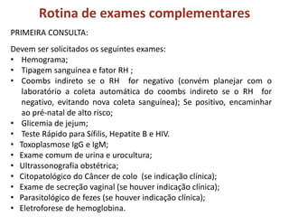 Rotina de exames complementares
PRIMEIRA CONSULTA:
Devem ser solicitados os seguintes exames:
• Hemograma;
• Tipagem sanguínea e fator RH ;
• Coombs indireto se o RH for negativo (convém planejar com o
laboratório a coleta automática do coombs indireto se o RH for
negativo, evitando nova coleta sanguínea); Se positivo, encaminhar
ao pré-natal de alto risco;
• Glicemia de jejum;
• Teste Rápido para Sífilis, Hepatite B e HIV.
• Toxoplasmose IgG e IgM;
• Exame comum de urina e urocultura;
• Ultrassonografia obstétrica;
• Citopatológico do Câncer de colo (se indicação clínica);
• Exame de secreção vaginal (se houver indicação clínica);
• Parasitológico de fezes (se houver indicação clínica);
• Eletroforese de hemoglobina.
 