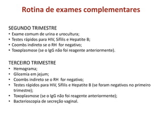 Rotina de exames complementares
SEGUNDO TRIMESTRE
• Exame comum de urina e urocultura;
• Testes rápidos para HIV, Sífilis e Hepatite B;
• Coombs indireto se o RH for negativo;
• Toxoplasmose (se o IgG não foi reagente anteriormente).
TERCEIRO TRIMESTRE
• Hemograma;
• Glicemia em jejum;
• Coombs indireto se o RH for negativo;
• Testes rápidos para HIV, Sífilis e Hepatite B (se foram negativos no primeiro
trimestre);
• Toxoplasmose (se o IgG não foi reagente anteriormente);
• Bacterioscopia de secreção vaginal.
 