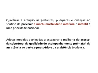 Qualificar a atenção às gestantes, puérperas e crianças no
sentido de prevenir a morbi-mortalidade materna e infantil é
uma prioridade nacional.
Adotar medidas destinadas a assegurar a melhoria do acesso,
da cobertura, da qualidade do acompanhamento pré-natal, da
assistência ao parto e puerpério e da assistência à criança.
 
