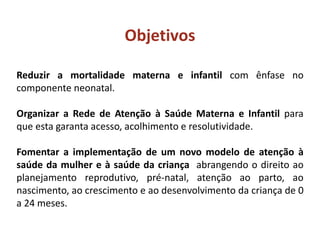 Reduzir a mortalidade materna e infantil com ênfase no
componente neonatal.
Organizar a Rede de Atenção à Saúde Materna e Infantil para
que esta garanta acesso, acolhimento e resolutividade.
Fomentar a implementação de um novo modelo de atenção à
saúde da mulher e à saúde da criança abrangendo o direito ao
planejamento reprodutivo, pré-natal, atenção ao parto, ao
nascimento, ao crescimento e ao desenvolvimento da criança de 0
a 24 meses.
Objetivos
 