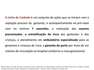 A Linha de Cuidado é um conjunto de ações que se iniciam com a
captação precoce da gestante, o acompanhamento no pré-natal
com no mínimo 7 consultas, a realização dos exames
preconizados, a estratificação de risco das gestantes e das
crianças, o atendimento em ambulatório especializado para as
gestantes e crianças de risco, a garantia do parto por meio de um
sistema de vinculação ao hospital conforme o risco gestacional.
 